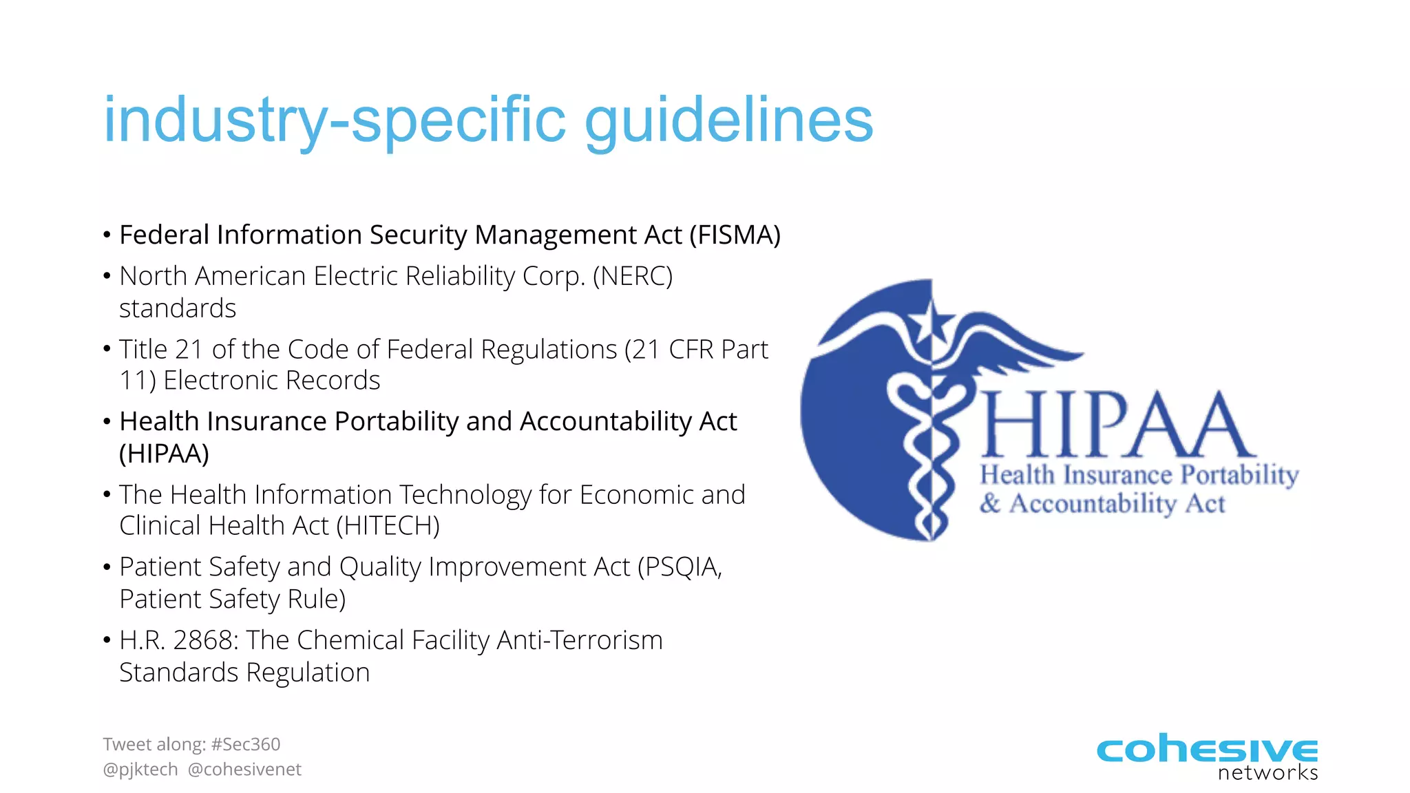 Tweet along: #Sec360
@pjktech @cohesivenet
industry-specific guidelines
• Federal Information Security Management Act (FISMA)
• North American Electric Reliability Corp. (NERC)
standards
• Title 21 of the Code of Federal Regulations (21 CFR Part
11) Electronic Records
• Health Insurance Portability and Accountability Act
(HIPAA)
• The Health Information Technology for Economic and
Clinical Health Act (HITECH)
• Patient Safety and Quality Improvement Act (PSQIA,
Patient Safety Rule)
• H.R. 2868: The Chemical Facility Anti-Terrorism
Standards Regulation
 
