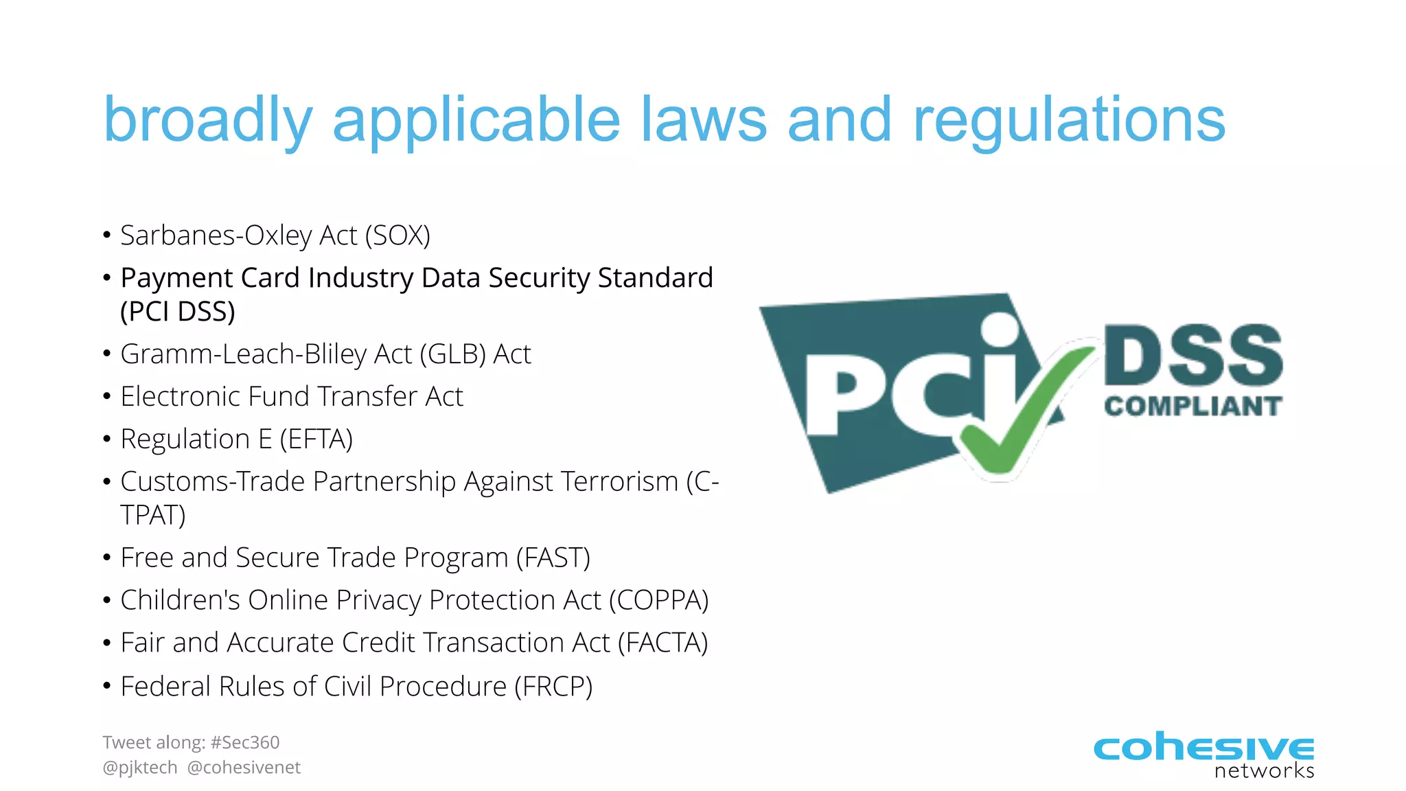Tweet along: #Sec360
@pjktech @cohesivenet
broadly applicable laws and regulations
• Sarbanes-Oxley Act (SOX)
• Payment Card Industry Data Security Standard
(PCI DSS)
• Gramm-Leach-Bliley Act (GLB) Act
• Electronic Fund Transfer Act
• Regulation E (EFTA)
• Customs-Trade Partnership Against Terrorism (C-
TPAT)
• Free and Secure Trade Program (FAST)
• Children's Online Privacy Protection Act (COPPA)
• Fair and Accurate Credit Transaction Act (FACTA)
• Federal Rules of Civil Procedure (FRCP)
 