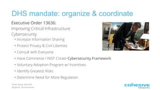 Tweet along: #Sec360
@pjktech @cohesivenet
DHS mandate: organize & coordinate
Image credit: Beldin
Executive Order 13636:  
Improving Critical Infrastructure
Cybersecurity
• Increase Information Sharing
• Protect Privacy & Civil Liberties
• Consult with Everyone
• Have Commerce / NIST Create Cybersecurity Framework
• Voluntary Adoption Program w/ Incentives
• Identify Greatest Risks
• Determine Need for More Regulation
 