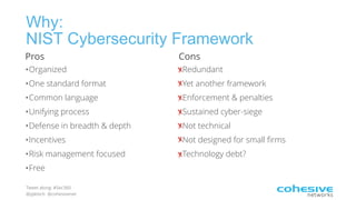 Tweet along: #Sec360
@pjktech @cohesivenet
Why:
NIST Cybersecurity Framework
Pros
•Organized
•One standard format
•Common language
•Unifying process
•Defense in breadth & depth
•Incentives
•Risk management focused
•Free
Cons
•Redundant
•Yet another framework
•Enforcement & penalties
•Sustained cyber-siege
•Not technical
•Not designed for small firms
•Technology debt?
 