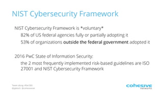 Tweet along: #Sec360
@pjktech @cohesivenet
NIST Cybersecurity Framework
NIST Cybersecurity Framework is *voluntary*
82% of US federal agencies fully or partially adopting it
53% of organizations outside the federal government adopted it
2016 PwC State of Information Security:
the 2 most frequently implemented risk-based guidelines are ISO
27001 and NIST Cybersecurity Framework
 