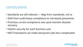 Tweet along: #Sec360
@pjktech @cohesivenet
conclusions
• Standards are still relevant — Map from standards, not to
• Shift from audit-heavy compliance to risk-based prevention
• Prioritize current compliance over post-mortem disaster
recovery
• Holistic security for each business unit
• NIST Framework can make everyone’s jobs less complicated
 