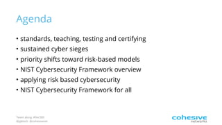 Tweet along: #Sec360
@pjktech @cohesivenet
Agenda
• standards, teaching, testing and certifying
• sustained cyber sieges
• priority shifts toward risk-based models
• NIST Cybersecurity Framework overview
• applying risk based cybersecurity
• NIST Cybersecurity Framework for all
 