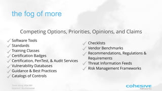 Tweet along: #Sec360
@pjktech @cohesivenet
the fog of more
Software Tools
Standards
Training Classes
Certiﬁcation Badges
Certiﬁcation, PenTest, & Audit Services
Vulnerability Databases
Guidance & Best Practices
Catalogs of Controls
Checklists
Vendor Benchmarks
Recommendations, Regulations &
Requirements
Threat Information Feeds
Risk Management Frameworks
Competing Options, Priorities, Opinions, and Claims
 
