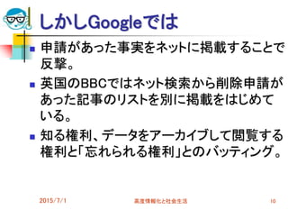 しかしGoogleでは
 申請があった事実をネットに掲載することで
反撃。
 英国のBBCではネット検索から削除申請が
あった記事のリストを別に掲載をはじめて
いる。
 知る権利、データをアーカイブして閲覧する
権利と「忘れられる権利」とのバッティング。
2015/7/1 高度情報化と社会生活 10
 