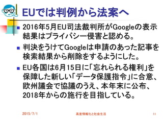 EUでは判例から法案へ
 2016年5月EU司法裁判所がGoogleの表示
結果はプライバシー侵害と認める。
 判決をうけてGoogleは申請のあった記事を
検索結果から削除をするようにした。
 EU各国は6月15日に「忘れられる権利」を
保障した新しい「データ保護指令」に合意、
欧州議会で協議のうえ、本年末に公布、
2018年からの施行を目指している。
2015/7/1 高度情報化と社会生活 11
 
