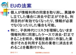 EUの法案
 個人が情報利用の同意を取り消し、異議申
し立てした場合に消去や訂正ができる。利
用目的が有効でなくなったり、情報が必要
でなくなったりした場合も可能。
 特に、子供時代にリスクを理解しないまま
情報利用に同意したケースで消去・訂正で
きることを明示。情報を最初に作製した業
者がそれを利用する別の業者に消去を求
めることを義務付ける。
2015/7/1 高度情報化と社会生活 12
 
