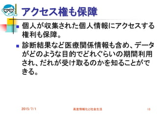 アクセス権も保障
 個人が収集された個人情報にアクセスする
権利も保障。
 診断結果など医療関係情報も含め、データ
がどのような目的でどれぐらいの期間利用
され、だれが受け取るのかを知ることがで
きる。
2015/7/1 高度情報化と社会生活 13
 