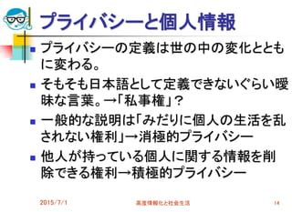 プライバシーと個人情報
 プライバシーの定義は世の中の変化ととも
に変わる。
 そもそも日本語として定義できないぐらい曖
昧な言葉。→「私事権」？
 一般的な説明は「みだりに個人の生活を乱
されない権利」→消極的プライバシー
 他人が持っている個人に関する情報を削
除できる権利→積極的プライバシー
2015/7/1 高度情報化と社会生活 14
 