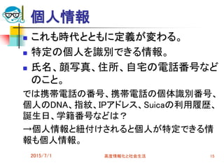 個人情報
 これも時代とともに定義が変わる。
 特定の個人を識別できる情報。
 氏名、顔写真、住所、自宅の電話番号など
のこと。
では携帯電話の番号、携帯電話の個体識別番号、
個人のDNA、指紋、IPアドレス、Suicaの利用履歴、
誕生日、学籍番号などは？
→個人情報と紐付けされると個人が特定できる情
報も個人情報。
2015/7/1 高度情報化と社会生活 15
 