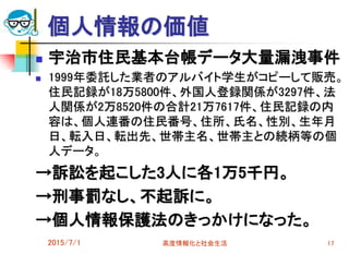 個人情報の価値
 宇治市住民基本台帳データ大量漏洩事件
 1999年委託した業者のアルバイト学生がコピーして販売。
住民記録が18万5800件、外国人登録関係が3297件、法
人関係が2万8520件の合計21万7617件、住民記録の内
容は、個人連番の住民番号、住所、氏名、性別、生年月
日、転入日、転出先、世帯主名、世帯主との続柄等の個
人データ。
→訴訟を起こした3人に各1万5千円。
→刑事罰なし、不起訴に。
→個人情報保護法のきっかけになった。
2015/7/1 高度情報化と社会生活 17
 