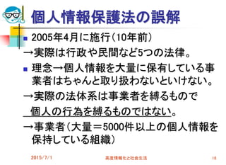 個人情報保護法の誤解
 2005年4月に施行（10年前）
→実際は行政や民間など5つの法律。
 理念→個人情報を大量に保有している事
業者はちゃんと取り扱わないといけない。
→実際の法体系は事業者を縛るもので
個人の行為を縛るものではない。
→事業者（大量＝5000件以上の個人情報を
保持している組織）
2015/7/1 高度情報化と社会生活 18
 