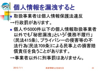 個人情報を漏洩すると
 取扱事業者は個人情報保護法違反
→行政罰があります。
 個人や5000件以下の個人情報取扱事業者
以外でも「秘密漏洩」という「債務不履行」
(民法415条)、プライバシーの侵害等の不
法行為(民法709条)による民事上の損害賠
償責任を負うことがあります。
→事業者以外に刑事罰はありません。
2015/7/1 高度情報化と社会生活 20
 