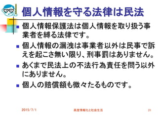 個人情報を守る法律は民法
 個人情報保護法は個人情報を取り扱う事
業者を縛る法律です。
 個人情報の漏洩は事業者以外は民事で訴
えを起こさ無い限り、刑事罰はありません。
 あくまで民法上の不法行為責任を問う以外
にありません。
 個人の賠償額も微々たるものです。
2015/7/1 高度情報化と社会生活 21
 