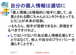 自分の個人情報は適切に
 「個人情報」は積極的に相手に渡して、必
要とされる際にちゃんとコンタクトをとっても
らうことが本来の役割。
→もちろん、相手が信頼できるか、評価をす
るべきですけれど。
 してはいけない行為は個人情報を漏らすこ
とではなくて、他人や自分のプライバシーを
漏らすことです。
2015/7/1 高度情報化と社会生活 22
 