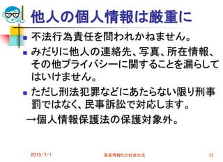 他人の個人情報は厳重に
 不法行為責任を問われかねません。
 みだりに他人の連絡先、写真、所在情報、
その他プライバシーに関することを漏らして
はいけません。
 ただし刑法犯罪などにあたらない限り刑事
罰ではなく、民事訴訟で対応します。
→個人情報保護法の保護対象外。
2015/7/1 高度情報化と社会生活 23
 