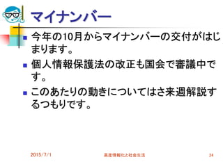 マイナンバー
 今年の10月からマイナンバーの交付がはじ
まります。
 個人情報保護法の改正も国会で審議中で
す。
 このあたりの動きについてはさ来週解説す
るつもりです。
2015/7/1 高度情報化と社会生活 24
 