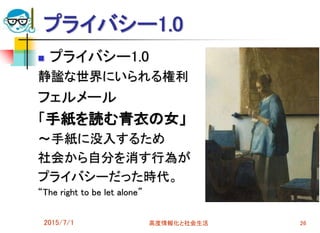 プライバシー1.0
 プライバシー1.0
静謐な世界にいられる権利
フェルメール
「手紙を読む青衣の女」
～手紙に没入するため
社会から自分を消す行為が
プライバシーだった時代。
“The right to be let alone”
2015/7/1 高度情報化と社会生活 26
 