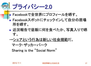 プライバシー2.0
 Facebookで全世界にプロフィールを晒す。
 Facebookスポットにチェックインして自分の居場
所を晒す。
 近況報告で昼飯に何を食べたか、写真入りで晒
す。
→シェアという行為は新しい社会規範だ。
マーク・ザッカーバーク
Sharing is the “Social Norm”
2015/7/1 高度情報化と社会生活 27
 