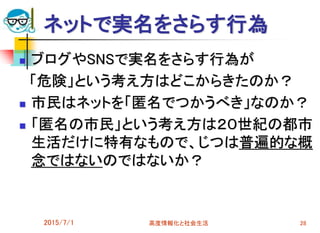 ネットで実名をさらす行為
 ブログやSNSで実名をさらす行為が
「危険」という考え方はどこからきたのか？
 市民はネットを「匿名でつかうべき」なのか？
 「匿名の市民」という考え方は２０世紀の都市
生活だけに特有なもので、じつは普遍的な概
念ではないのではないか？
2015/7/1 高度情報化と社会生活 28
 