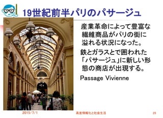 19世紀前半パリのパサージュ
産業革命によって豊富な
繊維商品がパリの街に
溢れる状況になった。
鉄とガラスとで囲われた
「パサージュ」に新しい形
態の商店が出現する。
Passage Vivienne
2015/7/1 高度情報化と社会生活 29
 