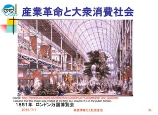 産業革命と大衆消費社会
１８５１年 ロンドン万国博覧会
2015/7/1 高度情報化と社会生活 30
Source: http://intranet.arc.miami.edu/rjohn/ARC%20268%20-%202003/Iron_and_Glass.htm.
I assume that this image was created at the time so I assume it is in the public domain.
 