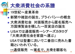 大衆消費社会の系譜
 19世紀～産業革命
 新聞や雑誌の誕生、プライバシーの概念
 大衆消費社会 対面販売から匿名販売へ
万国博覧会を模した→百貨店の誕生
 ＵＳＡでは通信販売→シアーズカタログ
「大衆消費社会を家庭へ運ぶ」
USAでは聖書に次いで二番目に売れた書
籍といわれている。
→通信販売 ～実名で、大衆を顧客化2015/7/1 高度情報化と社会生活 33
 