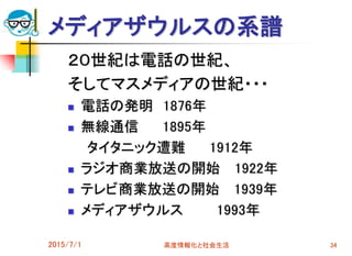 2015/7/1 高度情報化と社会生活 34
メディアザウルスの系譜
２０世紀は電話の世紀、
そしてマスメディアの世紀・・・
 電話の発明 1876年
 無線通信 1895年
タイタニック遭難 1912年
 ラジオ商業放送の開始 1922年
 テレビ商業放送の開始 1939年
 メディアザウルス 1993年
 