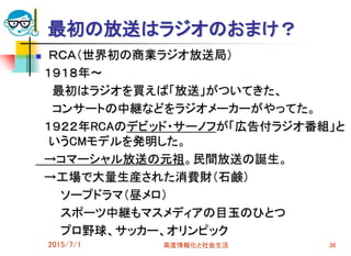 2015/7/1 高度情報化と社会生活 36
最初の放送はラジオのおまけ？
 ＲＣＡ（世界初の商業ラジオ放送局）
１９１８年～
最初はラジオを買えば「放送」がついてきた、
コンサートの中継などをラジオメーカーがやってた。
１９２２年RCAのデビッド・サーノフが「広告付ラジオ番組」と
いうCMモデルを発明した。
→コマーシャル放送の元祖。民間放送の誕生。
→工場で大量生産された消費財（石鹸）
ソープドラマ（昼メロ）
スポーツ中継もマスメディアの目玉のひとつ
プロ野球、サッカー、オリンピック
 