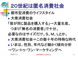 ２０世紀は匿名消費社会
 都市型消費のライフスタイル
 大衆消費社会
「皆が同じ製品を購入する」→大量生産。
つまり「無名の消費者」で十分。
必要なのはサイズだけ。Ｓ、Ｍ、Ｌとか。
 大衆消費社会＝この数十年の特殊な時代
 いまは、性別、年代など細かく傾向分析
→ワン・トゥ・ワン・マーケティングへ
2015/7/1 高度情報化と社会生活 37
 