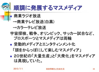 2015/7/1 高度情報化と社会生活 39
順調に発展するマスメディア
 商業ラジオ放送
→商業テレビ放送(白黒)
→カラーテレビ放送
宇宙探検、戦争、オリンピック、サッカー試合など、
プロスポーツとマスメディアは両輪
 受動的メディアとエンタティンメント化
「頭をからっぽにして楽しむマスメディア」
 ２０世紀の「大量生産」と「大衆化」をマスメディア
は具現していた。
 