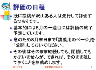 評価の日程
 既に投稿が沢山ある人は先行して評価す
るつもりです。
 基本的には８月の一週目には評価の終了
予定しています。
 念のため８月末日まで「講義用のページ」を
「公開」しておいてください。
 その後はそのまま継続しても、閉鎖しても
かまいませんが、できれば、そのまま残し
ておくことをお薦めします。
2014/7/2 高度情報化と社会生活 4
 