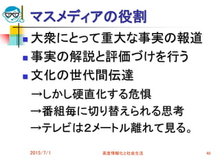 2015/7/1 高度情報化と社会生活 40
マスメディアの役割
 大衆にとって重大な事実の報道
 事実の解説と評価づけを行う
 文化の世代間伝達
→しかし硬直化する危惧
→番組毎に切り替えられる思考
→テレビは２メートル離れて見る。
 