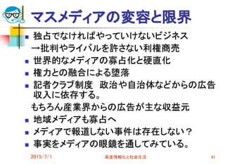 2015/7/1 高度情報化と社会生活 41
マスメディアの変容と限界
 独占でなければやっていけないビジネス
→批判やライバルを許さない利権商売
 世界的なメディアの寡占化と硬直化
 権力との融合による堕落
 記者クラブ制度 政治や自治体などからの広告
収入に依存する。
もちろん産業界からの広告が主な収益元
 地域メディアも寡占へ
 メディアで報道しない事件は存在しない？
 事実をメディアの眼鏡を通してみている。
 