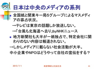 2015/7/1 高度情報化と社会生活 43
日本は中央のメディアの系列
 全国紙と関東キー局５グループによるマスメディ
アの寡占状況。
→テレビは東京の話題しか放送しない。
→「台風も北海道へ去り」byNHKニュース
 地方新聞社も大半が一紙独占で、特定会社に関
わりのない内容は報道されない。
→しかしメディアに載らない社会活動が大半。
中小企業やNPOはどうやって自社の宣伝をする？
 