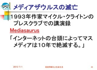 2015/7/1 高度情報化と社会生活 44
メディアザウルスの滅亡
１９９３年作家マイクル・クライトンの
プレスクラブでの講演録
Mediasaurus
「インターネットの台頭によってマス
メディアは１０年で絶滅する。」
 