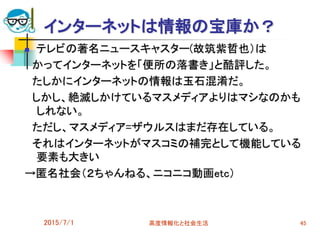 2015/7/1 高度情報化と社会生活 45
インターネットは情報の宝庫か？
 テレビの著名ニュースキャスター(故筑紫哲也）は
かってインターネットを「便所の落書き」と酷評した。
たしかにインターネットの情報は玉石混淆だ。
しかし、絶滅しかけているマスメディアよりはマシなのかも
しれない。
ただし、マスメディア=ザウルスはまだ存在している。
それはインターネットがマスコミの補完として機能している
要素も大きい
→匿名社会（２ちゃんねる、ニコニコ動画etc）
 