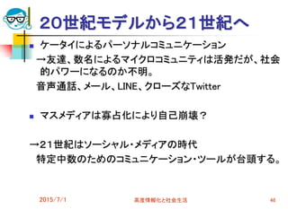 2015/7/1 高度情報化と社会生活 46
２０世紀モデルから２１世紀へ
 ケータイによるパーソナルコミュニケーション
→友達、数名によるマイクロコミュニティは活発だが、社会
的パワーになるのか不明。
音声通話、メール、LINE、クローズなTwitter
 マスメディアは寡占化により自己崩壊？
→２１世紀はソーシャル・メディアの時代
特定中数のためのコミュニケーション・ツールが台頭する。
 