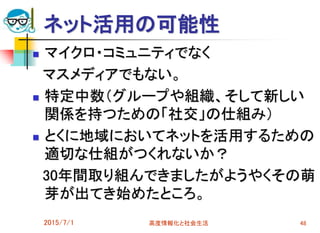 ネット活用の可能性
 マイクロ・コミュニティでなく
マスメディアでもない。
 特定中数（グループや組織、そして新しい
関係を持つための「社交」の仕組み）
 とくに地域においてネットを活用するための
適切な仕組がつくれないか？
30年間取り組んできましたがようやくその萌
芽が出てき始めたところ。
2015/7/1 高度情報化と社会生活 48
 