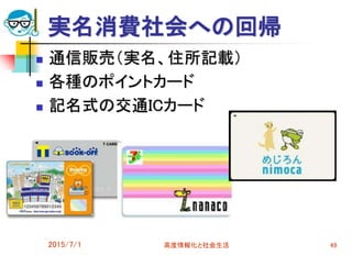 実名消費社会への回帰
 通信販売（実名、住所記載）
 各種のポイントカード
 記名式の交通ICカード
2015/7/1 高度情報化と社会生活 49
 