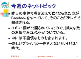 今週のネットトピック
2015/6/3 高度情報化と社会生活 5
 昨日の事件で巻き添えで亡くなられた方が
Facebookをやっていて、そのことがテレビで
報道される。
 コメント欄が公開されていたので、膨大な数
のお悔やみコメントがついている。
 中には不謹慎なものも含まれます。
→新しいプライバシーを考えないといけない
時代。
 