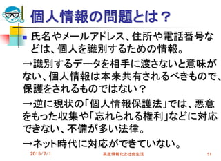 個人情報の問題とは？
 氏名やメールアドレス、住所や電話番号な
どは、個人を識別するための情報。
→識別するデータを相手に渡さないと意味が
ない、個人情報は本来共有されるべきもので、
保護をされるものではない？
→逆に現状の「個人情報保護法」では、悪意
をもった収集や「忘れられる権利」などに対応
できない、不備が多い法律。
→ネット時代に対応ができていない。
2015/7/1 高度情報化と社会生活 51
 