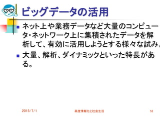 ビッグデータの活用
 ネット上や業務データなど大量のコンピュー
タ・ネットワーク上に集積されたデータを解
析して、有効に活用しようとする様々な試み。
 大量、解析、ダイナミックといった特長があ
る。
2015/7/1 高度情報化と社会生活 52
 