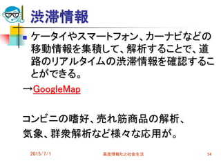 渋滞情報
 ケータイやスマートフォン、カーナビなどの
移動情報を集積して、解析することで、道
路のリアルタイムの渋滞情報を確認するこ
とができる。
→GoogleMap
コンビニの嗜好、売れ筋商品の解析、
気象、群衆解析など様々な応用が。
2015/7/1 高度情報化と社会生活 54
 