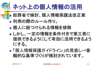 ネット上の個人情報の活用
 総務省で検討、個人情報保護法改正案
 利用の際のルール作り。
 個人に紐つけられる情報を排除
 しかし、一定の情報を条件付きで第三者に
提供できるようにして有効に活用できるよう
にする。
 「個人情報保護ガイドライン」の見直し→客
観的な基準づくりが検討されています。
2015/7/1 高度情報化と社会生活 55
 