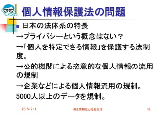 個人情報保護法の問題
 日本の法体系の特長
→プライバシーという概念はない？
→「個人を特定できる情報」を保護する法制
度。
→公的機関による恣意的な個人情報の流用
の規制
→企業などによる個人情報流用の規制。
5000人以上のデータを規制。
2015/7/1 高度情報化と社会生活 56
 