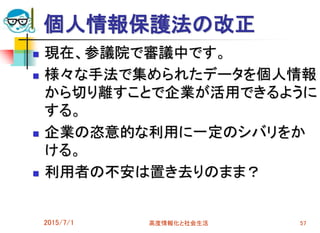 個人情報保護法の改正
 現在、参議院で審議中です。
 様々な手法で集められたデータを個人情報
から切り離すことで企業が活用できるように
する。
 企業の恣意的な利用に一定のシバリをか
ける。
 利用者の不安は置き去りのまま？
2015/7/1 高度情報化と社会生活 57
 