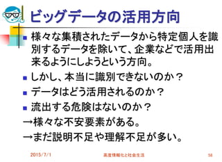 ビッグデータの活用方向
 様々な集積されたデータから特定個人を識
別するデータを除いて、企業などで活用出
来るようにしようという方向。
 しかし、本当に識別できないのか？
 データはどう活用されるのか？
 流出する危険はないのか？
→様々な不安要素がある。
→まだ説明不足や理解不足が多い。
2015/7/1 高度情報化と社会生活 58
 