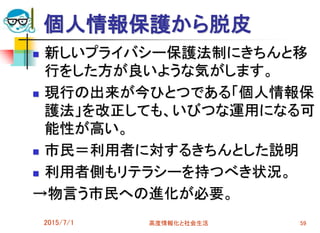 個人情報保護から脱皮
 新しいプライバシー保護法制にきちんと移
行をした方が良いような気がします。
 現行の出来が今ひとつである「個人情報保
護法」を改正しても、いびつな運用になる可
能性が高い。
 市民＝利用者に対するきちんとした説明
 利用者側もリテラシーを持つべき状況。
→物言う市民への進化が必要。
2015/7/1 高度情報化と社会生活 59
 