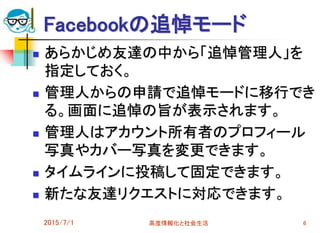 Facebookの追悼モード
 あらかじめ友達の中から「追悼管理人」を
指定しておく。
 管理人からの申請で追悼モードに移行でき
る。画面に追悼の旨が表示されます。
 管理人はアカウント所有者のプロフィール
写真やカバー写真を変更できます。
 タイムラインに投稿して固定できます。
 新たな友達リクエストに対応できます。
2015/7/1 高度情報化と社会生活 6
 